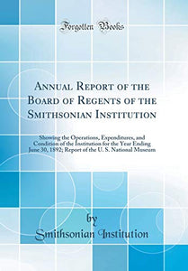 Annual Report of the Board of Regents of the Smithsonian Institution: Showing the Operations, Expenditures, and Condition of the Institution for the Year Ending June 30, 1892; Report of the U. S. National Museum (Classic Reprint) 