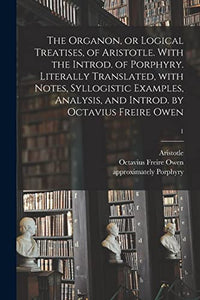 The Organon, or Logical Treatises, of Aristotle. With the Introd. of Porphyry. Literally Translated, With Notes, Syllogistic Examples, Analysis, and Introd. by Octavius Freire Owen; 1 