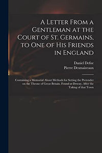 A Letter From a Gentleman at the Court of St. Germains, to One of His Friends in England; Containing a Memorial About Methods for Setting the Pretender on the Throne of Great Britain. Found at Doway, After the Taking of That Town 