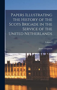 Papers Illustrating the History of the Scots Brigade in the Service of the United Netherlands; Volume I 