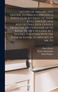 Letters of Abelard and Heloise. to Which Is Prefix'd, a Particular Account of Their Lives, Amours, and Misfortunes, Extr. Chiefly From [The Dictionnaire Of] M. Bayle, Tr. [By J. Hughes]. by J. Hughes. Together With the Poem of Eloisa to Abelard, by Mr. Po 