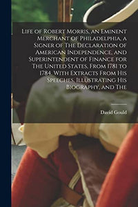 Life of Robert Morris, an Eminent Merchant of Philadelphia, a Signer of The Declaration of American Independence, and Superintendent of Finance for The United States, From 1781 to 1784. With Extracts From his Speeches, Illustrating his Biography, and The 