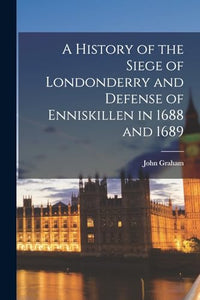A History of the Siege of Londonderry and Defense of Enniskillen in 1688 and 1689 