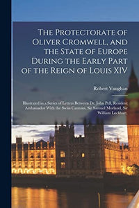 The Protectorate of Oliver Cromwell, and the State of Europe During the Early Part of the Reign of Louis XIV 