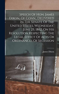 Speech Of Hon. James Dixon, Of Conn., Delivered In The Senate Of The United States, Wednesday, June 25, 1862, On His Resolution Respecting The Legal Effect Of Acts Or Ordinances Of Secession 