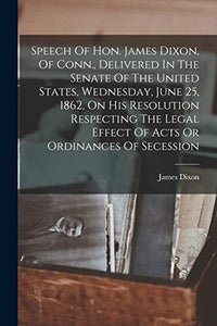 Speech Of Hon. James Dixon, Of Conn., Delivered In The Senate Of The United States, Wednesday, June 25, 1862, On His Resolution Respecting The Legal Effect Of Acts Or Ordinances Of Secession 