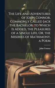 The Life and Adventures of John Connor, Commonly Called Jack the Bachelor. to Which Is Added, the Pleasures of a Single Life, Or, the Miseries of Matrimony, a Poem 