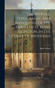 The History, Topography, And Antiquities Of The Parish Of St. Mary Islington, In The County Of Middlesex 