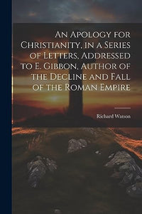 An Apology for Christianity, in a Series of Letters, Addressed to E. Gibbon, Author of the Decline and Fall of the Roman Empire 