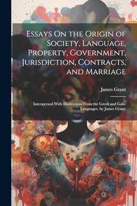 Essays On the Origin of Society, Language, Property, Government, Jurisdiction, Contracts, and Marriage 