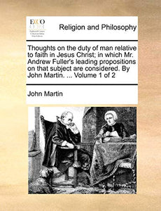 Thoughts on the Duty of Man Relative to Faith in Jesus Christ; In Which Mr. Andrew Fuller's Leading Propositions on That Subject Are Considered. by John Martin. ... Volume 1 of 2 