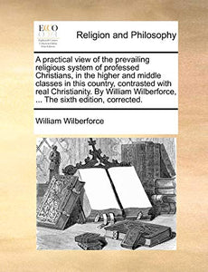 A practical view of the prevailing religious system of professed Christians, in the higher and middle classes in this country, contrasted with real Christianity. By William Wilberforce, ... The sixth edition, corrected. 