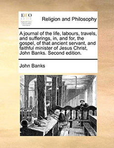 A Journal of the Life, Labours, Travels, and Sufferings, In, and For, the Gospel, of That Ancient Servant, and Faithful Minister of Jesus Christ, John Banks. Second Edition. 
