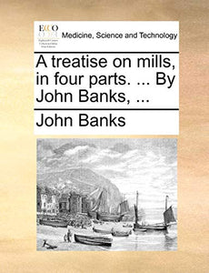 A Treatise on Mills, in Four Parts. ... by John Banks, ... 