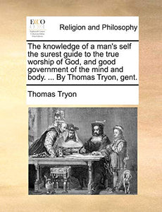 The Knowledge of a Man's Self the Surest Guide to the True Worship of God, and Good Government of the Mind and Body. ... by Thomas Tryon, Gent. 