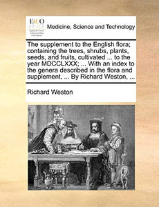 The Supplement to the English Flora; Containing the Trees, Shrubs, Plants, Seeds, and Fruits, Cultivated ... to the Year MDCCLXXX; ... with an Index to the Genera Described in the Flora and Supplement, ... by Richard Weston, ... 