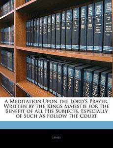 A Meditation Upon the Lord's Prayer, Written by the Kings Maiestie for the Benefit of All His Subjects, Especially of Such as Follow the Court 