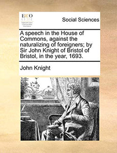 A Speech in the House of Commons, Against the Naturalizing of Foreigners; By Sir John Knight of Bristol of Bristol, in the Year, 1693. 