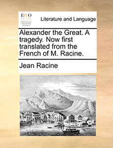 Alexander the Great. a Tragedy. Now First Translated from the French of M. Racine. 