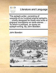 The Epitaph-Writer; Consisting of Upwards of Six Hundred Original Epitaphs, ... Chiefly Designed for Those Who Write or Engrave Inscriptions on Tomb-Stones. ... to Which Is Prefixed, an Essay on Epitaph-Writing. by John Bowden. 