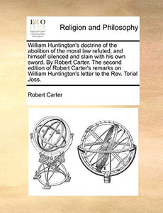 William Huntington's Doctrine of the Abolition of the Moral Law Refuted, and Himself Silenced and Slain with His Own Sword. by Robert Carter. the Second Edition of Robert Carter's Remarks on William Huntington's Letter to the REV. Torial Joss. 