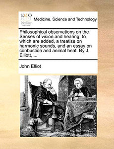 Philosophical Observations on the Senses of Vision and Hearing; To Which Are Added, a Treatise on Harmonic Sounds, and an Essay on Conbustion and Animal Heat. by J. Elliott, ... 