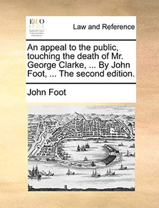 An Appeal to the Public, Touching the Death of Mr. George Clarke, ... by John Foot, ... the Second Edition. 
