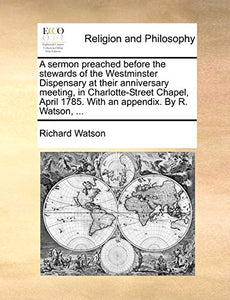 A Sermon Preached Before the Stewards of the Westminster Dispensary at Their Anniversary Meeting, in Charlotte-Street Chapel, April 1785. with an Appendix. by R. Watson, ... 