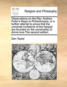 Observations on the REV. Andrew Fuller's Reply to Philanthropos; Or a Further Attempt to Prove That the Universal Invitations of the Gospel Are Founded on the Universality of Divine Love the Second Edition. 