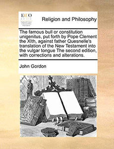 The Famous Bull or Constitution Unigenitus, Put Forth by Pope Clement the Xith, Against Father Quesnelle's Translation of the New Testament Into the Vulgar Tongue the Second Edition, with Corrections and Alterations. 