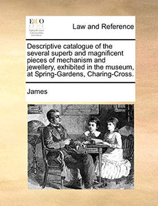 Descriptive Catalogue of the Several Superb and Magnificent Pieces of Mechanism and Jewellery, Exhibited in the Museum, at Spring-Gardens, Charing-Cross. 