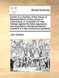 A Letter to a Member of the House of Representatives of the Colony of Connecticut, in Vindication of Yale-College Against the False Aspersions, and Scandalous Misrepresentations Contain'd in a Late Anonymous Pamphlet 