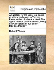 An Apology for the Bible, in a Series of Letters, Addressed to Thomas Paine, Author of a Book Entitled, the Age of Reason, Part the Second, Being an Investigation of True and of Fabulous Theology 