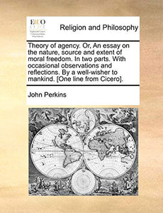 Theory of Agency. Or, an Essay on the Nature, Source and Extent of Moral Freedom. in Two Parts. with Occasional Observations and Reflections. by a Well-Wisher to Mankind. [One Line from Cicero]. 