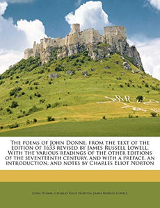 The Poems of John Donne, from the Text of the Edition of 1633 Revised by James Russell Lowell. with the Various Readings of the Other Editions of the Seventeenth Century, and with a Preface, an Introduction, and Notes by Charles Eliot Norton Volume 2 