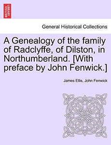 A Genealogy of the Family of Radclyffe, of Dilston, in Northumberland. [With Preface by John Fenwick.] 