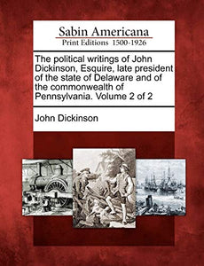 The Political Writings of John Dickinson, Esquire, Late President of the State of Delaware and of the Commonwealth of Pennsylvania. Volume 2 of 2 