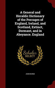 A General and Heraldic Dictionary of the Peerages of England, Ireland, and Scotland, Extinct, Dormant, and in Abeyance. England 