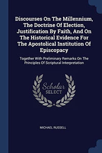 Discourses On The Millennium, The Doctrine Of Election, Justification By Faith, And On The Historical Evidence For The Apostolical Institution Of Episcopacy 