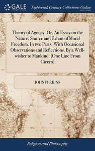 Theory of Agency. Or, An Essay on the Nature, Source and Extent of Moral Freedom. In two Parts. With Occasional Observations and Reflections. By a Well-wisher to Mankind. [One Line From Cicero] 