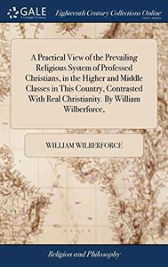 A Practical View of the Prevailing Religious System of Professed Christians, in the Higher and Middle Classes in This Country, Contrasted With Real Christianity. By William Wilberforce, 