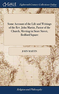 Some Account of the Life and Writings of the Rev. John Martin, Pastor of the Church, Meeting in Store Street, Bedford Square 