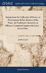 Instructions for Collectors of Excise, in Prosecutions Before Justices of the Peace, for Forfietures Incurred, or Offences Committed Against the Laws ... In two Parts. 