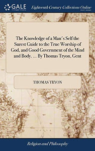 The Knowledge of a Man's Self the Surest Guide to the True Worship of God, and Good Government of the Mind and Body. ... By Thomas Tryon, Gent 