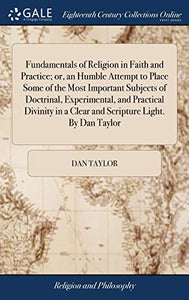 Fundamentals of Religion in Faith and Practice; or, an Humble Attempt to Place Some of the Most Important Subjects of Doctrinal, Experimental, and Practical Divinity in a Clear and Scripture Light. By Dan Taylor 