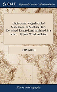 Choir Gaure, Vulgarly Called Stonehenge, on Salisbury Plain, Described, Restored, and Explained; in a Letter ... By John Wood, Architect 