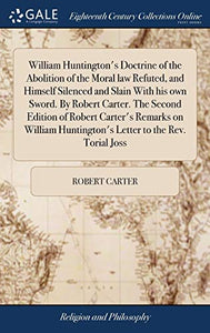 William Huntington's Doctrine of the Abolition of the Moral law Refuted, and Himself Silenced and Slain With his own Sword. By Robert Carter. The Second Edition of Robert Carter's Remarks on William Huntington's Letter to the Rev. Torial Joss 