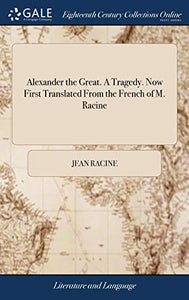 Alexander the Great. A Tragedy. Now First Translated From the French of M. Racine 