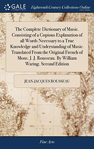 The Complete Dictionary of Music. Consisting of a Copious Explanation of all Words Necessary to a True Knowledge and Understanding of Music. Translated From the Original French of Mons. J. J. Rousseau. By William Waring. Second Edition 