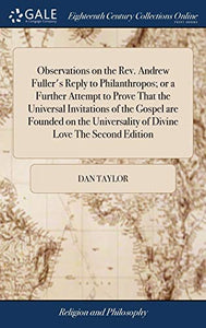 Observations on the Rev. Andrew Fuller's Reply to Philanthropos; or a Further Attempt to Prove That the Universal Invitations of the Gospel are Founded on the Universality of Divine Love The Second Edition 